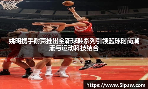 姚明携手耐克推出全新球鞋系列引领篮球时尚潮流与运动科技结合