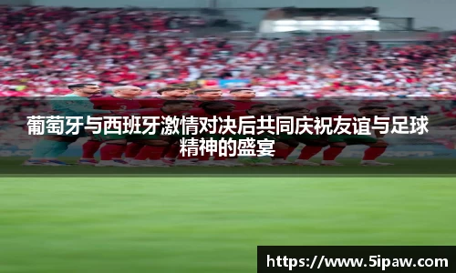 葡萄牙与西班牙激情对决后共同庆祝友谊与足球精神的盛宴